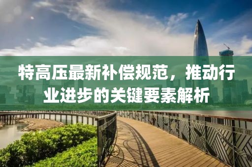 特高压最新补偿规范，推动行业进步的关键要素解析