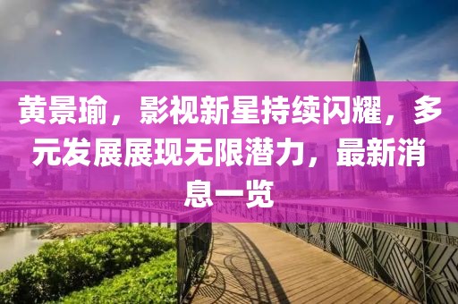黄景瑜，影视新星持续闪耀，多元发展展现无限潜力，最新消息一览