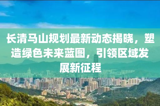 长清马山规划最新动态揭晓，塑造绿色未来蓝图，引领区域发展新征程