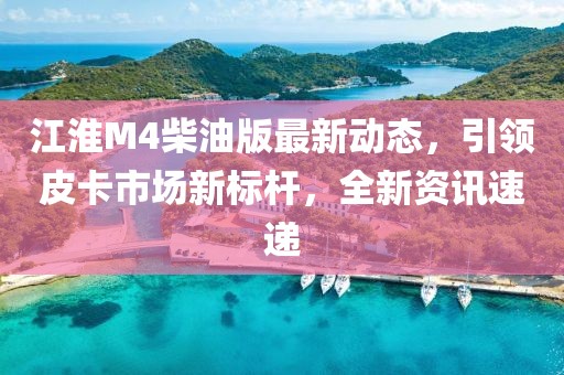 江淮M4柴油版最新动态，引领皮卡市场新标杆，全新资讯速递