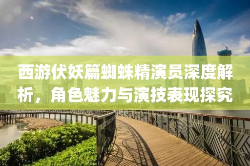 西游伏妖篇蜘蛛精演员深度解析，角色魅力与演技表现探究