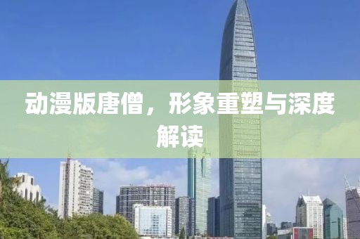 动漫版唐僧，形象重塑与深度解读
