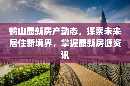 鹤山最新房产动态，探索未来居住新境界，掌握最新房源资讯