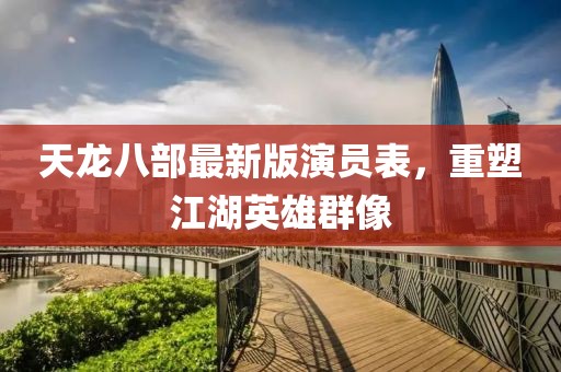 天龙八部最新版演员表，重塑江湖英雄群像