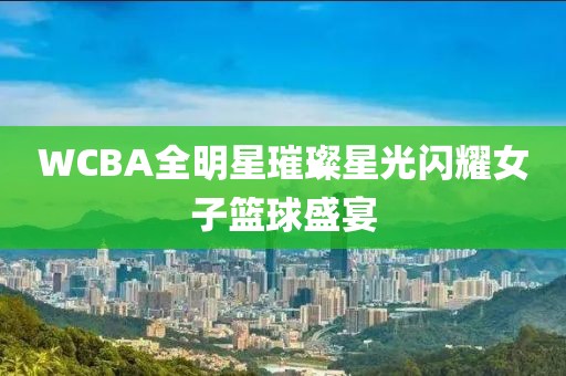 WCBA全明星璀璨星光闪耀女子篮球盛宴