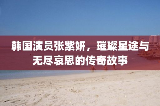 韩国演员张紫妍，璀璨星途与无尽哀思的传奇故事