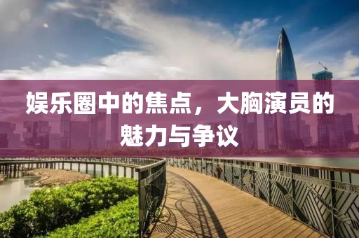 娱乐圈中的焦点，大胸演员的魅力与争议