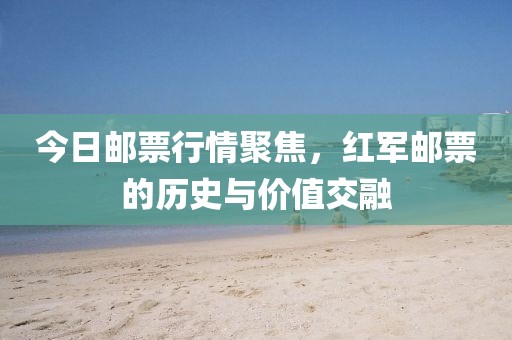 今日邮票行情聚焦，红军邮票的历史与价值交融