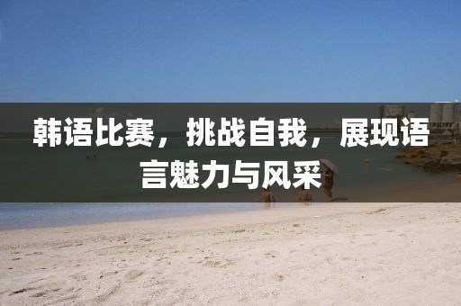 韩语比赛，挑战自我，展现语言魅力与风采