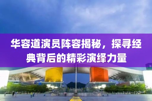 华容道演员阵容揭秘，探寻经典背后的精彩演绎力量