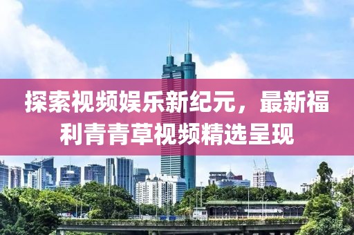 探索视频娱乐新纪元，最新福利青青草视频精选呈现