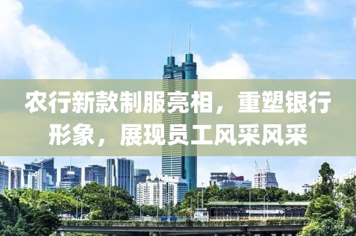 农行新款制服亮相，重塑银行形象，展现员工风采风采