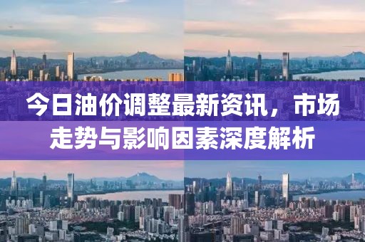 今日油价调整最新资讯，市场走势与影响因素深度解析