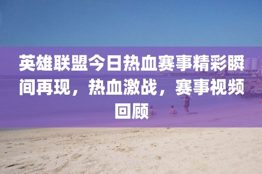英雄联盟今日热血赛事精彩瞬间再现，热血激战，赛事视频回顾