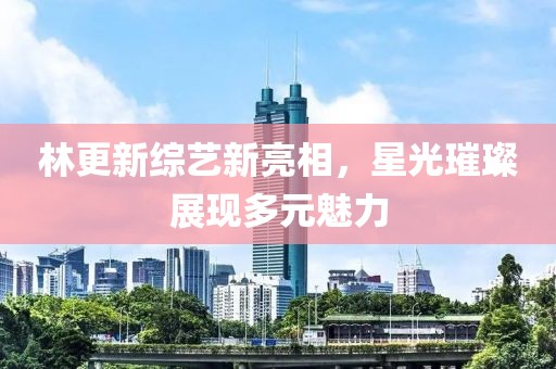 林更新综艺新亮相，星光璀璨展现多元魅力