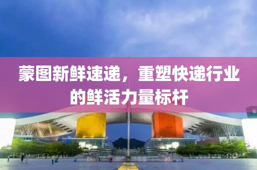 蒙图新鲜速递，重塑快递行业的鲜活力量标杆