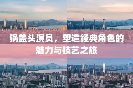 锅盖头演员，塑造经典角色的魅力与技艺之旅