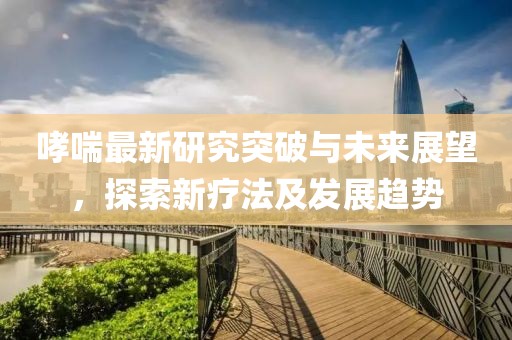 哮喘最新研究突破与未来展望，探索新疗法及发展趋势