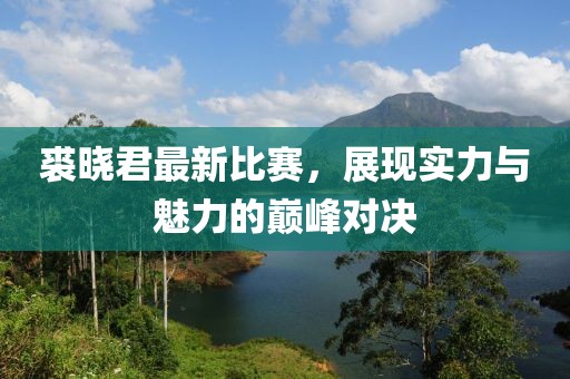 裘晓君最新比赛，展现实力与魅力的巅峰对决