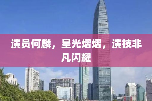 演员何麟，星光熠熠，演技非凡闪耀