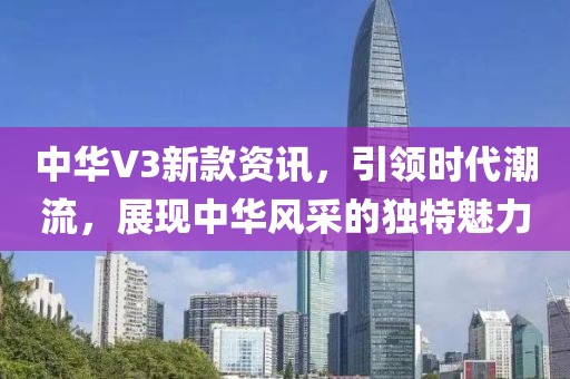 中华V3新款资讯，引领时代潮流，展现中华风采的独特魅力