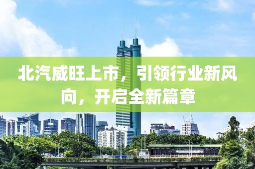 北汽威旺上市，引领行业新风向，开启全新篇章