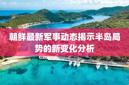 朝鲜最新军事动态揭示半岛局势的新变化分析