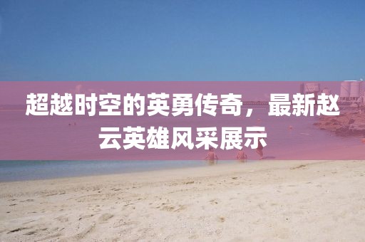 超越时空的英勇传奇，最新赵云英雄风采展示