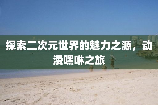 探索二次元世界的魅力之源，动漫嘿咻之旅