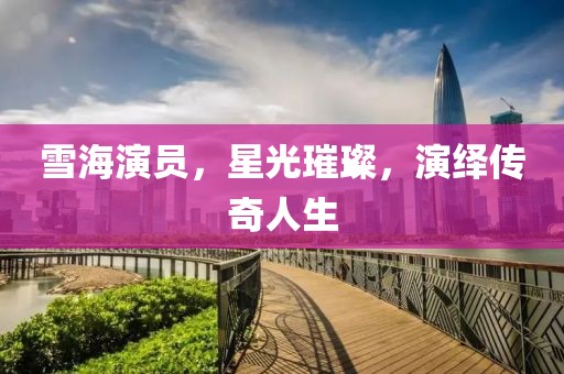 雪海演员，星光璀璨，演绎传奇人生