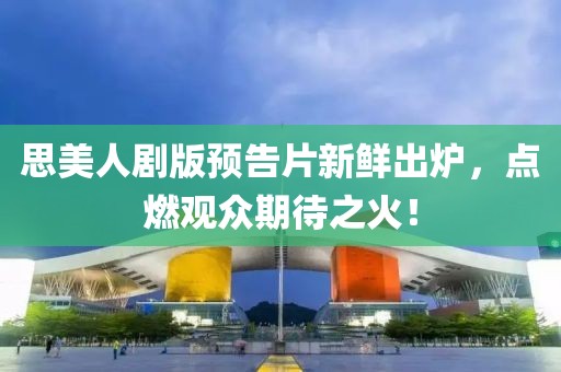 思美人剧版预告片新鲜出炉，点燃观众期待之火！