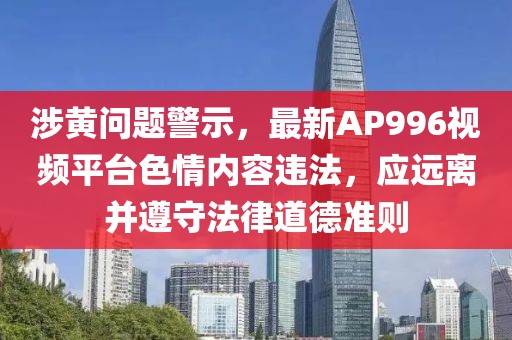 涉黄问题警示，最新AP996视频平台色情内容违法，应远离并遵守法律道德准则