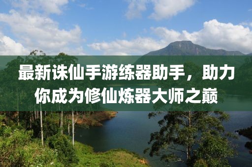 最新诛仙手游练器助手，助力你成为修仙炼器大师之巅
