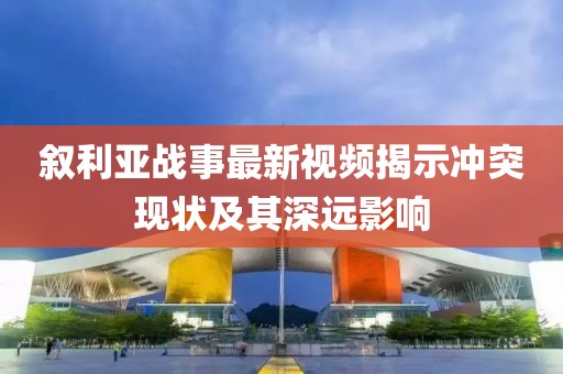 叙利亚战事最新视频揭示冲突现状及其深远影响