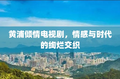 黄浦倾情电视剧，情感与时代的绚烂交织