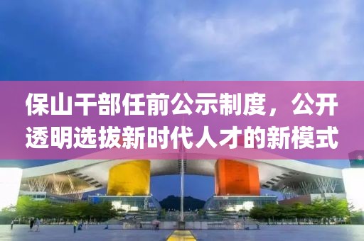 保山干部任前公示制度，公开透明选拔新时代人才的新模式