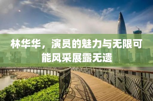 林华华，演员的魅力与无限可能风采展露无遗