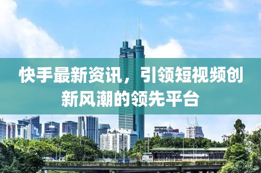 快手最新资讯，引领短视频创新风潮的领先平台