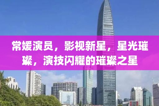 常媛演员，影视新星，星光璀璨，演技闪耀的璀璨之星