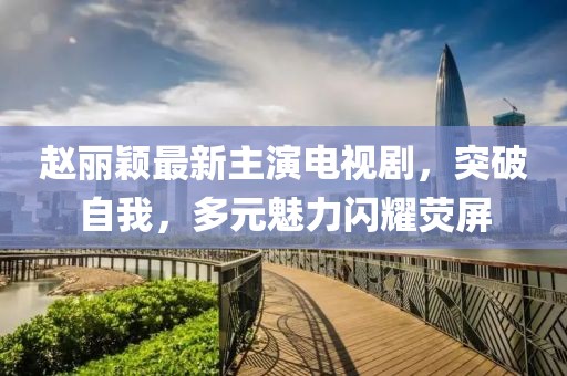 赵丽颖最新主演电视剧，突破自我，多元魅力闪耀荧屏