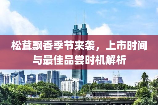 松茸飘香季节来袭，上市时间与最佳品尝时机解析