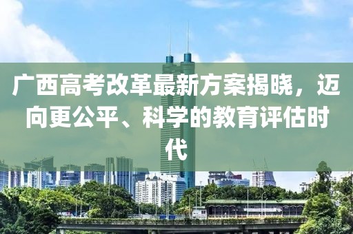 广西高考改革最新方案揭晓，迈向更公平、科学的教育评估时代