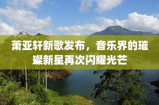 萧亚轩新歌发布，音乐界的璀璨新星再次闪耀光芒