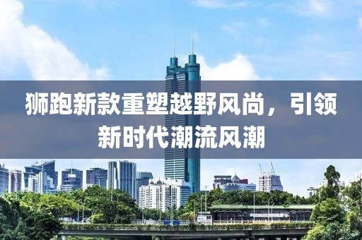 狮跑新款重塑越野风尚，引领新时代潮流风潮