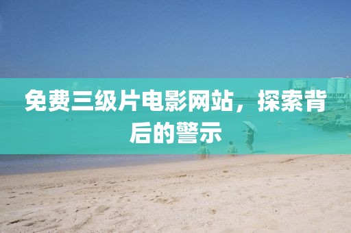 免费三级片电影网站，探索背后的警示