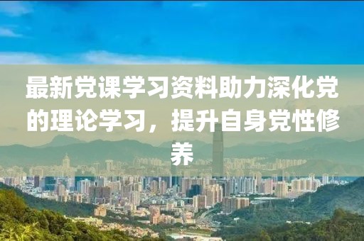 最新党课学习资料助力深化党的理论学习，提升自身党性修养