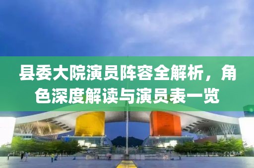 县委大院演员阵容全解析，角色深度解读与演员表一览