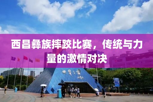 西昌彝族摔跤比赛，传统与力量的激情对决