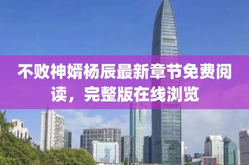 不败神婿杨辰最新章节免费阅读，完整版在线浏览