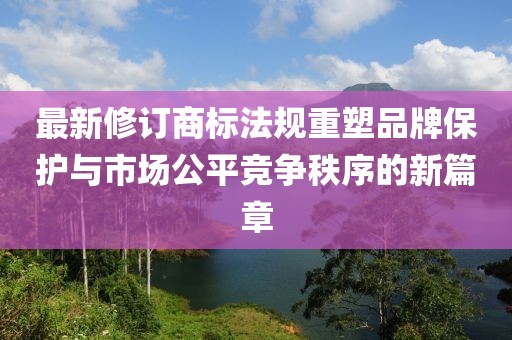 最新修订商标法规重塑品牌保护与市场公平竞争秩序的新篇章